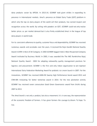 dairy products sector by APEDA. In 2013-14, GCMMF took giant strides in expanding its 
presence in International markets. Amul’s presence on Global Dairy Trade (GDT) platform in 
which only the top six dairy players of the world sell their products, has earned respect and 
recognition across the world. By selling milk powders on GDT, GCMMF could not only realize 
better prices as per market demand but it also firmly established Amul in the league of top 
dairy players in world trade. 
For its consistent adherence to quality, customer focus and dependability, GCMMF has received 
numerous awards and accolades over the years. It received the Rajiv Gandhi National Quality 
Award in1999 in Best of All Category. In 2002 GCMMF bagged India's Most Respected Company 
Award instituted by Business World. In 2003, it was awarded the The IMC Ramkrishna Bajaj 
National Quality Award - 2003 for adopting noteworthy quality management practices for 
logistics and procurement. GCMMF is the first and only Indian organisation to win topmost 
International Dairy Federation Marketing Award for probiotic ice cream launch in 2007. For the 
innovations, GCMMF has received AIMA-RK Swamy High Performance brand award 2013 and 
CNN-IBN Innovating for better tomorrow award in 2014. For the tree plantation activity 
GCMMF has received seven consecutive Good Green Governance award from Srishti during 
2007 to 2013. 
The Amul brand is not only a product, but also a movement. It is in one way, the representation 
of the economic freedom of farmers. It has given farmers the courage to dream. To hope. To 
live. 
 