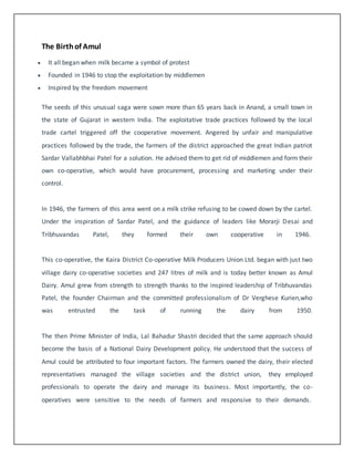 The Birth of Amul 
 It all began when milk became a symbol of protest 
 Founded in 1946 to stop the exploitation by middlemen 
 Inspired by the freedom movement 
The seeds of this unusual saga were sown more than 65 years back in Anand, a small town in 
the state of Gujarat in western India. The exploitative trade practices followed by the local 
trade cartel triggered off the cooperative movement. Angered by unfair and manipulative 
practices followed by the trade, the farmers of the district approached the great Indian patriot 
Sardar Vallabhbhai Patel for a solution. He advised them to get rid of middlemen and form their 
own co-operative, which would have procurement, processing and marketing under their 
control. 
In 1946, the farmers of this area went on a milk strike refusing to be cowed down by the cartel. 
Under the inspiration of Sardar Patel, and the guidance of leaders like Morarji Desai and 
Tribhuvandas Patel, they formed their own cooperative in 1946. 
This co-operative, the Kaira District Co-operative Milk Producers Union Ltd. began with just two 
village dairy co-operative societies and 247 litres of milk and is today better known as Amul 
Dairy. Amul grew from strength to strength thanks to the inspired leadership of Tribhuvandas 
Patel, the founder Chairman and the committed professionalism of Dr Verghese Kurien,who 
was entrusted the task of running the dairy from 1950. 
The then Prime Minister of India, Lal Bahadur Shastri decided that the same approach should 
become the basis of a National Dairy Development policy. He understood that the success of 
Amul could be attributed to four important factors. The farmers owned the dairy, their elected 
representatives managed the village societies and the district union, they employed 
professionals to operate the dairy and manage its business. Most importantly, the co-operatives 
were sensitive to the needs of farmers and responsive to their demands. 
 