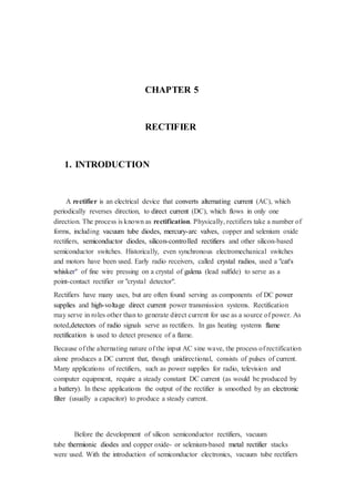 CHAPTER 5 
RECTIFIER 
1. INTRODUCTION 
A rectifier is an electrical device that converts alternating current (AC), which 
periodically reverses direction, to direct current (DC), which flows in only one 
direction. The process is known as rectification. Physically, rectifiers take a number of 
forms, including vacuum tube diodes, mercury-arc valves, copper and selenium oxide 
rectifiers, semiconductor diodes, silicon-controlled rectifiers and other silicon-based 
semiconductor switches. Historically, even synchronous electromechanical switches 
and motors have been used. Early radio receivers, called crystal radios, used a "cat's 
whisker" of fine wire pressing on a crystal of galena (lead sulfide) to serve as a 
point-contact rectifier or "crystal detector". 
Rectifiers have many uses, but are often found serving as components of DC power 
supplies and high-voltage direct current power transmission systems. Rectification 
may serve in roles other than to generate direct current for use as a source of power. As 
noted,detectors of radio signals serve as rectifiers. In gas heating systems flame 
rectification is used to detect presence of a flame. 
Because of the alternating nature of the input AC sine wave, the process of rectification 
alone produces a DC current that, though unidirectional, consists of pulses of current. 
Many applications of rectifiers, such as power supplies for radio, television and 
computer equipment, require a steady constant DC current (as would be produced by 
a battery). In these applications the output of the rectifier is smoothed by an electronic 
filter (usually a capacitor) to produce a steady current. 
Before the development of silicon semiconductor rectifiers, vacuum 
tube thermionic diodes and copper oxide- or selenium-based metal rectifier stacks 
were used. With the introduction of semiconductor electronics, vacuum tube rectifiers 
 