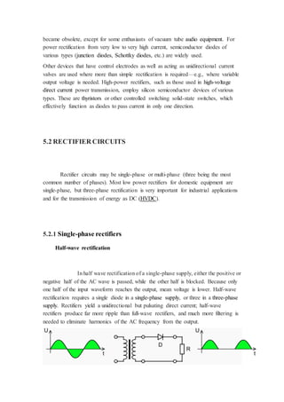 became obsolete, except for some enthusiasts of vacuum tube audio equipment. For 
power rectification from very low to very high current, semiconductor diodes of 
various types (junction diodes, Schottky diodes, etc.) are widely used. 
Other devices that have control electrodes as well as acting as unidirectional current 
valves are used where more than simple rectification is required—e.g., where variable 
output voltage is needed. High-power rectifiers, such as those used in high-voltage 
direct current power transmission, employ silicon semiconductor devices of various 
types. These are thyristors or other controlled switching solid-state switches, which 
effectively function as diodes to pass current in only one direction. 
5.2 RECTIFIER CIRCUITS 
Rectifier circuits may be single-phase or multi-phase (three being the most 
common number of phases). Most low power rectifiers for domestic equipment are 
single-phase, but three-phase rectification is very important for industrial applications 
and for the transmission of energy as DC (HVDC). 
5.2.1 Single-phase rectifiers 
Half-wave rectification 
In half wave rectification of a single-phase supply, either the positive or 
negative half of the AC wave is passed, while the other half is blocked. Because only 
one half of the input waveform reaches the output, mean voltage is lower. Half-wave 
rectification requires a single diode in a single-phase supply, or three in a three-phase 
supply. Rectifiers yield a unidirectional but pulsating direct current; half-wave 
rectifiers produce far more ripple than full-wave rectifiers, and much more filtering is 
needed to eliminate harmonics of the AC frequency from the output. 
 