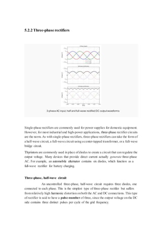 5.2.2 Three-phase rectifiers 
3-phase AC input, half and full-wave rectified DC output waveforms 
Single-phase rectifiers are commonly used for power supplies for domestic equipment. 
However, for most industrial and high-power applications, three-phase rectifier circuits 
are the norm. As with single-phase rectifiers, three-phase rectifiers can take the form of 
a half-wave circuit, a full-wave circuit using a center-tapped transformer, or a full-wave 
bridge circuit. 
Thyristors are commonly used in place of diodes to create a circuit that can regulate the 
output voltage. Many devices that provide direct current actually generate three-phase 
AC. For example, an automobile alternator contains six diodes, which function as a 
full-wave rectifier for battery charging. 
Three-phase, half-wave circuit 
An uncontrolled three-phase, half-wave circuit requires three diodes, one 
connected to each phase. This is the simplest type of three-phase rectifier but suffers 
from relatively high harmonic distortion on both the AC and DC connections. This type 
of rectifier is said to have a pulse-number of three, since the output voltage on the DC 
side contains three distinct pulses per cycle of the grid frequency. 
 