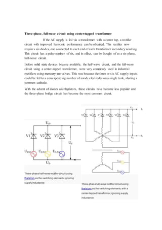 Three-phase, full-wave circuit using center-tapped transformer 
If the AC supply is fed via a transformer with a center tap, a rectifier 
circuit with improved harmonic performance can be obtained. This rectifier now 
requires six diodes, one connected to each end of each transformer secondary winding. 
This circuit has a pulse-number of six, and in effect, can be thought of as a six-phase, 
half-wave circuit. 
Before solid state devices became available, the half-wave circuit, and the full-wave 
circuit using a center-tapped transformer, were very commonly used in industrial 
rectifiers using mercury-arc valves. This was because the three or six AC supply inputs 
could be fed to a corresponding number of anode electrodes on a single tank, sharing a 
common cathode. 
With the advent of diodes and thyristors, these circuits have become less popular and 
the three-phase bridge circuit has become the most common circuit. 
Three-phase half-wave rectifier circuit using 
thyristors as the switching elements, ignoring 
supply inductance 
Three-phase full-wave rectifier circuit using 
thyristors as the switching elements, with a 
center-tapped transformer, ignoring supply 
inductance 
 