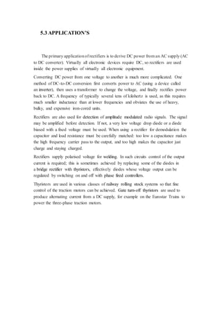 5.3 APPLICATION’S 
The primary application of rectifiers is to derive DC power from an AC supply (AC 
to DC converter). Virtually all electronic devices require DC, so rectifiers are used 
inside the power supplies of virtually all electronic equipment. 
Converting DC power from one voltage to another is much more complicated. One 
method of DC-to-DC conversion first converts power to AC (using a device called 
an inverter), then uses a transformer to change the voltage, and finally rectifies power 
back to DC. A frequency of typically several tens of kilohertz is used, as this requires 
much smaller inductance than at lower frequencies and obviates the use of heavy, 
bulky, and expensive iron-cored units. 
Rectifiers are also used for detection of amplitude modulated radio signals. The signal 
may be amplified before detection. If not, a very low voltage drop diode or a diode 
biased with a fixed voltage must be used. When using a rectifier for demodulation the 
capacitor and load resistance must be carefully matched: too low a capacitance makes 
the high frequency carrier pass to the output, and too high makes the capacitor just 
charge and staying charged. 
Rectifiers supply polarised voltage for welding. In such circuits control of the output 
current is required; this is sometimes achieved by replacing some of the diodes in 
a bridge rectifier with thyristors, effectively diodes whose voltage output can be 
regulated by switching on and off with phase fired controllers. 
Thyristors are used in various classes of railway rolling stock systems so that fine 
control of the traction motors can be achieved. Gate turn-off thyristors are used to 
produce alternating current from a DC supply, for example on the Eurostar Trains to 
power the three-phase traction motors. 
 