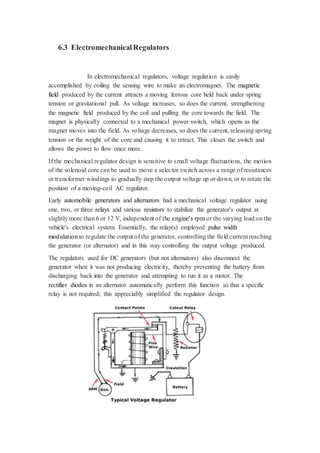 6.3 Electromechanical Regulators 
In electromechanical regulators, voltage regulation is easily 
accomplished by coiling the sensing wire to make an electromagnet. The magnetic 
field produced by the current attracts a moving ferrous core held back under spring 
tension or gravitational pull. As voltage increases, so does the current, strengthening 
the magnetic field produced by the coil and pulling the core towards the field. The 
magnet is physically connected to a mechanical power switch, which opens as the 
magnet moves into the field. As voltage decreases, so does the current, releasing spring 
tension or the weight of the core and causing it to retract. This closes the switch and 
allows the power to flow once more. 
If the mechanical regulator design is sensitive to small voltage fluctuations, the motion 
of the solenoid core can be used to move a selector switch across a range of resistances 
or transformer windings to gradually step the output voltage up or down, or to rotate the 
position of a moving-coil AC regulator. 
Early automobile generators and alternators had a mechanical voltage regulator using 
one, two, or three relays and various resistors to stabilize the generator's output at 
slightly more than 6 or 12 V, independent of the engine's rpm or the varying load on the 
vehicle's electrical system. Essentially, the relay(s) employed pulse width 
modulation to regulate the output of the generator, controlling the field current reaching 
the generator (or alternator) and in this way controlling the output voltage produced. 
The regulators used for DC generators (but not alternators) also disconnect the 
generator when it was not producing electricity, thereby preventing the battery from 
discharging back into the generator and attempting to run it as a motor. The 
rectifier diodes in an alternator automatically perform this function so that a specific 
relay is not required; this appreciably simplified the regulator design. 
 