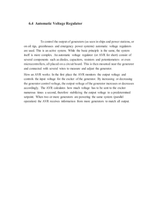 6.4 Automatic Voltage Regulator 
To control the output of generators (as seen in ships and power stations, or 
on oil rigs, greenhouses and emergency power systems) automatic voltage regulators 
are used. This is an active system. While the basic principle is the same, the system 
itself is more complex. An automatic voltage regulator (or AVR for short) consist of 
several components such as diodes, capacitors, resistors and potentiometers or even 
microcontrollers, all placed on a circuit board. This is then mounted near the generator 
and connected with several wires to measure and adjust the generator. 
How an AVR works: In the first place the AVR monitors the output voltage and 
controls the input voltage for the exciter of the generator. By increasing or decreasing 
the generator control voltage, the output voltage of the generator increases or decreases 
accordingly. The AVR calculates how much voltage has to be sent to the exciter 
numerous times a second, therefore stabilizing the output voltage to a predetermined 
setpoint. When two or more generators are powering the same system (parallel 
operation) the AVR receives information from more generators to match all output. 
 