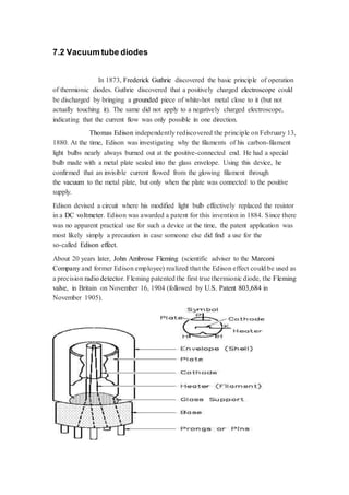 7.2 Vacuum tube diodes 
In 1873, Frederick Guthrie discovered the basic principle of operation 
of thermionic diodes. Guthrie discovered that a positively charged electroscope could 
be discharged by bringing a grounded piece of white-hot metal close to it (but not 
actually touching it). The same did not apply to a negatively charged electroscope, 
indicating that the current flow was only possible in one direction. 
Thomas Edison independently rediscovered the principle on February 13, 
1880. At the time, Edison was investigating why the filaments of his carbon-filament 
light bulbs nearly always burned out at the positive-connected end. He had a special 
bulb made with a metal plate sealed into the glass envelope. Using this device, he 
confirmed that an invisible current flowed from the glowing filament through 
the vacuum to the metal plate, but only when the plate was connected to the positive 
supply. 
Edison devised a circuit where his modified light bulb effectively replaced the resistor 
in a DC voltmeter. Edison was awarded a patent for this invention in 1884. Since there 
was no apparent practical use for such a device at the time, the patent application was 
most likely simply a precaution in case someone else did find a use for the 
so-called Edison effect. 
About 20 years later, John Ambrose Fleming (scientific adviser to the Marconi 
Company and former Edison employee) realized that the Edison effect could be used as 
a precision radio detector. Fleming patented the first true thermionic diode, the Fleming 
valve, in Britain on November 16, 1904 (followed by U.S. Patent 803,684 in 
November 1905). 
 