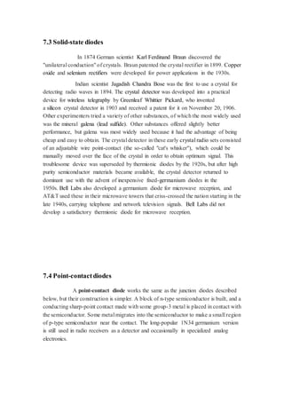 7.3 Solid-state diodes 
In 1874 German scientist Karl Ferdinand Braun discovered the 
"unilateral conduction" of crystals. Braun patented the crystal rectifier in 1899. Copper 
oxide and selenium rectifiers were developed for power applications in the 1930s. 
Indian scientist Jagadish Chandra Bose was the first to use a crystal for 
detecting radio waves in 1894. The crystal detector was developed into a practical 
device for wireless telegraphy by Greenleaf Whittier Pickard, who invented 
a silicon crystal detector in 1903 and received a patent for it on November 20, 1906. 
Other experimenters tried a variety of other substances, of which the most widely used 
was the mineral galena (lead sulfide). Other substances offered slightly better 
performance, but galena was most widely used because it had the advantage of being 
cheap and easy to obtain. The crystal detector in these early crystal radio sets consisted 
of an adjustable wire point-contact (the so-called "cat's whisker"), which could be 
manually moved over the face of the crystal in order to obtain optimum signal. This 
troublesome device was superseded by thermionic diodes by the 1920s, but after high 
purity semiconductor materials became available, the crystal detector returned to 
dominant use with the advent of inexpensive fixed-germanium diodes in the 
1950s. Bell Labs also developed a germanium diode for microwave reception, and 
AT&T used these in their microwave towers that criss-crossed the nation starting in the 
late 1940s, carrying telephone and network television signals. Bell Labs did not 
develop a satisfactory thermionic diode for microwave reception. 
7.4 Point-contact diodes 
A point-contact diode works the same as the junction diodes described 
below, but their construction is simpler. A block of n-type semiconductor is built, and a 
conducting sharp-point contact made with some group-3 metal is placed in contact with 
the semiconductor. Some metal migrates into the semiconductor to make a small region 
of p-type semiconductor near the contact. The long-popular 1N34 germanium version 
is still used in radio receivers as a detector and occasionally in specialized analog 
electronics. 
 