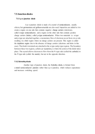 7.5 Junction diodes 
7.5.1 p–n junction diode 
A p–n junction diode is made of a crystal of semiconductor, usually 
silicon, but germanium and gallium arsenide are also used. Impurities are added to it to 
create a region on one side that contains negative charge carriers (electrons), 
called n-type semiconductor, and a region on the other side that contains positive 
charge carriers (holes), called p-type semiconductor. When two materials i.e. n-type 
and p-type are attached together, a momentary flow of electrons occur from n to p side 
resulting in a third region where no charge carriers are present. This region is called 
the depletion region due to the absence of charge carriers (electrons and holes in this 
case). The diode's terminals are attached to the n-type and p-type regions. The boundary 
between these two regions, called a p–n junction, is where the action of the diode takes 
place. The crystal allows electrons to flow from the N-type side (called the cathode) to 
the P-type side (called the anode), but not in the opposite direction. 
7.5.2 Schottky diode 
Another type of junction diode, the Schottky diode, is formed from 
a metal–semiconductor junction rather than a p–n junction, which reduces capacitance 
and increases switching speed. 
 