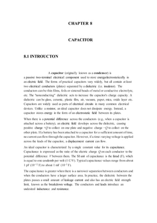 CHAPTER 8 
CAPACITOR 
8.1 INTROUCTON 
A capacitor (originally known as a condenser) is 
a passive two-terminal electrical component used to store energyelectrostatically in 
an electric field. The forms of practical capacitors vary widely, but all contain at least 
two electrical conductors (plates) separated by a dielectric (i.e. insulator). The 
conductors can be thin films, foils or sintered beads of metal or conductive electrolyte, 
etc. The "nonconducting" dielectric acts to increase the capacitor's charge capacity. A 
dielectric can be glass, ceramic, plastic film, air, vacuum, paper, mica, oxide layer etc. 
Capacitors are widely used as parts of electrical circuits in many common electrical 
devices. Unlike a resistor, an ideal capacitor does not dissipate energy. Instead, a 
capacitor stores energy in the form of an electrostatic field between its plates. 
When there is a potential difference across the conductors (e.g., when a capacitor is 
attached across a battery), an electric field develops across the dielectric, causing 
positive charge +Q to collect on one plate and negative charge −Q to collect on the 
other plate. If a battery has been attached to a capacitor for a sufficient amount of time, 
no current can flow through the capacitor. However, if a time-varying voltage is applied 
across the leads of the capacitor, a displacement current can flow. 
An ideal capacitor is characterized by a single constant value for its capacitance. 
Capacitance is expressed as the ratio of the electric charge Q on each conductor to the 
potential difference V between them. The SI unit of capacitance is the farad (F), which 
is equal to one coulomb per volt (1 C/V). Typical capacitance values range from about 
1 pF (10−12 F) to about 1 mF (10−3 F). 
The capacitance is greater when there is a narrower separation between conductors and 
when the conductors have a larger surface area. In practice, the dielectric between the 
plates passes a small amount of leakage current and also has an electric field strength 
limit, known as the breakdown voltage. The conductors and leads introduce an 
undesired inductance and resistance. 
 