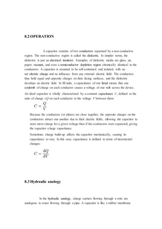 8.2 OPERATION 
A capacitor consists of two conductors separated by a non-conductive 
region. The non-conductive region is called the dielectric. In simpler terms, the 
dielectric is just an electrical insulator. Examples of dielectric media are glass, air, 
paper, vacuum, and even a semiconductor depletion region chemically identical to the 
conductors. A capacitor is assumed to be self-contained and isolated, with no 
net electric charge and no influence from any external electric field. The conductors 
thus hold equal and opposite charges on their facing surfaces, and the dielectric 
develops an electric field. In SI units, a capacitance of one farad means that one 
coulomb of charge on each conductor causes a voltage of one volt across the device. 
An ideal capacitor is wholly characterized by a constant capacitance C, defined as the 
ratio of charge ±Q on each conductor to the voltage V between them: 
Because the conductors (or plates) are close together, the opposite charges on the 
conductors attract one another due to their electric fields, allowing the capacitor to 
store more charge for a given voltage than if the conductors were separated, giving 
the capacitor a large capacitance. 
Sometimes charge build-up affects the capacitor mechanically, causing its 
capacitance to vary. In this case, capacitance is defined in terms of incremental 
changes: 
8.3 Hydraulic analogy 
In the hydraulic analogy, charge carriers flowing through a wire are 
analogous to water flowing through a pipe. A capacitor is like a rubber membrane 
 