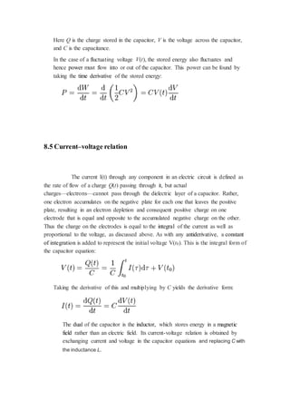 Here Q is the charge stored in the capacitor, V is the voltage across the capacitor, 
and C is the capacitance. 
In the case of a fluctuating voltage V(t), the stored energy also fluctuates and 
hence power must flow into or out of the capacitor. This power can be found by 
taking the time derivative of the stored energy: 
8.5 Current–voltage relation 
The current I(t) through any component in an electric circuit is defined as 
the rate of flow of a charge Q(t) passing through it, but actual 
charges—electrons—cannot pass through the dielectric layer of a capacitor. Rather, 
one electron accumulates on the negative plate for each one that leaves the positive 
plate, resulting in an electron depletion and consequent positive charge on one 
electrode that is equal and opposite to the accumulated negative charge on the other. 
Thus the charge on the electrodes is equal to the integral of the current as well as 
proportional to the voltage, as discussed above. As with any antiderivative, a constant 
of integration is added to represent the initial voltage V(t0). This is the integral form of 
the capacitor equation: 
Taking the derivative of this and multiplying by C yields the derivative form: 
The dual of the capacitor is the inductor, which stores energy in a magnetic 
field rather than an electric field. Its current-voltage relation is obtained by 
exchanging current and voltage in the capacitor equations and replacing C with 
the inductance L. 
 