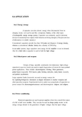 8.6 APPLICATION 
8.6.1 Energy storage 
A capacitor can store electric energy when disconnected from its 
charging circuit, so it can be used like a temporary battery, or like other types 
of rechargeable energy storage system. Capacitors are commonly used in electronic 
devices to maintain power supply while batteries are being changed. (This prevents loss 
of information in volatile memory.) 
Conventional capacitors provide less than 360 joules per kilogram of energy density, 
whereas a conventional alkaline battery has a density of 590 kJ/kg. 
In car audio systems, large capacitors store energy for the amplifier to use on demand. 
Also for a flash tube a capacitor is used to hold the high voltage. 
8.6.2 Pulsed power and weapons 
Groups of large, specially constructed, low-inductance high-voltage 
capacitors (capacitor banks) are used to supply huge pulses of current for many pulsed 
power applications. These include electromagnetic forming, Marx generators, 
pulsed lasers (especially TEA lasers), pulse forming networks, radar, fusion research, 
and particle accelerators. 
Large capacitor banks (reservoir) are used as energy sources for 
the exploding-bridgewire detonators or slapper detonators in nuclear weapons and 
other specialty weapons. Experimental work is under way using banks of capacitors as 
power sources for electromagneticarmour and electromagnetic railguns and coilguns. 
8.6.3 Power conditioning 
Reservoir capacitors are used in power supplies where they smooth the output 
of a full or half wave rectifier. They can also be used in charge pump circuits as the 
energy storage element in the generation of higher voltages than the input voltage. 
 