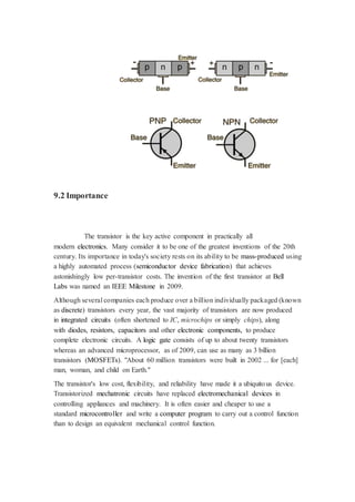 9.2 Importance 
The transistor is the key active component in practically all 
modern electronics. Many consider it to be one of the greatest inventions of the 20th 
century. Its importance in today's society rests on its ability to be mass-produced using 
a highly automated process (semiconductor device fabrication) that achieves 
astonishingly low per-transistor costs. The invention of the first transistor at Bell 
Labs was named an IEEE Milestone in 2009. 
Although several companies each produce over a billion individually packaged (known 
as discrete) transistors every year, the vast majority of transistors are now produced 
in integrated circuits (often shortened to IC, microchips or simply chips), along 
with diodes, resistors, capacitors and other electronic components, to produce 
complete electronic circuits. A logic gate consists of up to about twenty transistors 
whereas an advanced microprocessor, as of 2009, can use as many as 3 billion 
transistors (MOSFETs). "About 60 million transistors were built in 2002 ... for [each] 
man, woman, and child on Earth." 
The transistor's low cost, flexibility, and reliability have made it a ubiquito us device. 
Transistorized mechatronic circuits have replaced electromechanical devices in 
controlling appliances and machinery. It is often easier and cheaper to use a 
standard microcontroller and write a computer program to carry out a control function 
than to design an equivalent mechanical control function. 
 