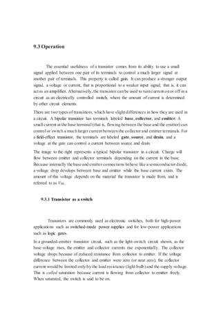 9.3 Operation 
The essential usefulness of a transistor comes from its ability to use a small 
signal applied between one pair of its terminals to control a much larger signal at 
another pair of terminals. This property is called gain. It can produce a stronger output 
signal, a voltage or current, that is proportional to a weaker input signal; that is, it can 
act as an amplifier. Alternatively, the transistor can be used to turn current on or off in a 
circuit as an electrically controlled switch, where the amount of current is determined 
by other circuit elements. 
There are two types of transistors, which have slight differences in how they are used in 
a circuit. A bipolar transistor has terminals labeled base, collector, and emitter. A 
small current at the base terminal (that is, flowing between the base and the emitter) can 
control or switch a much larger current between the collector and emitter terminals. For 
a field-effect transistor, the terminals are labeled gate, source, and drain, and a 
voltage at the gate can control a current between source and drain. 
The image to the right represents a typical bipolar transistor in a circuit. Charge will 
flow between emitter and collector terminals depending on the current in the base. 
Because internally the base and emitter connections behave like a semiconductor diode, 
a voltage drop develops between base and emitter while the base current exists. The 
amount of this voltage depends on the material the transistor is made from, and is 
referred to as VBE. 
9.3.1 Transistor as a switch 
Transistors are commonly used as electronic switches, both for high-power 
applications such as switched-mode power supplies and for low-power applications 
such as logic gates. 
In a grounded-emitter transistor circuit, such as the light-switch circuit shown, as the 
base voltage rises, the emitter and collector currents rise exponentially. The collector 
voltage drops because of reduced resistance from collector to emitter. If the voltage 
difference between the collector and emitter were zero (or near zero), the collector 
current would be limited only by the load resistance (light bulb) and the supply voltage. 
This is called saturation because current is flowing from collector to emitter freely. 
When saturated, the switch is said to be on. 
 