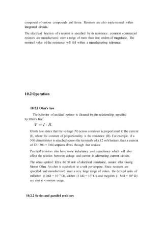 composed of various compounds and forms. Resistors are also implemented within 
integrated circuits. 
The electrical function of a resistor is specified by its resistance: common commercial 
resistors are manufactured over a range of more than nine orders of magnitude. The 
nominal value of the resistance will fall within a manufacturing tolerance. 
10.2 Operation 
10.2.1 Ohm's law 
The behavior of an ideal resistor is dictated by the relationship specified 
by Ohm's law: 
Ohm's law states that the voltage (V) across a resistor is proportional to the curre nt 
(I), where the constant of proportionality is the resistance (R). For example, if a 
300 ohm resistor is attached across the terminals of a 12 volt battery, then a current 
of 12 / 300 = 0.04 amperes flows through that resistor. 
Practical resistors also have some inductance and capacitance which will also 
affect the relation between voltage and current in alternating current circuits. 
The ohm (symbol: Ω) is the SI unit of electrical resistance, named after Georg 
Simon Ohm. An ohm is equivalent to a volt per ampere. Since resistors are 
specified and manufactured over a very large range of values, the derived units of 
milliohm (1 mΩ = 10−3 Ω), kilohm (1 kΩ = 103 Ω), and megohm (1 MΩ = 106 Ω) 
are also in common usage. 
10.2.2 Series and parallel resistors 
 