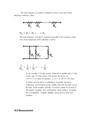 The total resistance of resistors connected in series is the sum of their 
individual resistance values. 
The total resistance of resistors connected in parallel is the reciprocal of the 
sum of the reciprocals of the individual resistors. 
So, for example, a 10 ohm resistor connected in parallel with a 5 ohm 
resistor and a 15 ohm resistor will produce the inverse of 
1/10+1/5+1/15 ohms of resistance, or 1/(.1+.2+.067)=2.725 ohms. 
A resistor network that is a combination of parallel and series 
connections can be broken up into smaller parts that are either one or 
the other. Some complex networks of resistors cannot be resolved in 
this manner, requiring more sophisticated circuit analysis. Generally, 
the Y-Δ transform, or matrix methods can be used to solve such 
problems. 
10.3 Measurement 
 