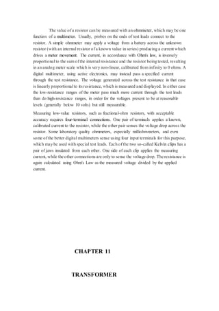 The value of a resistor can be measured with an ohmmeter, which may be one 
function of a multimeter. Usually, probes on the ends of test leads connect to the 
resistor. A simple ohmmeter may apply a voltage from a battery across the unknown 
resistor (with an internal resistor of a known value in series) producing a current which 
drives a meter movement. The current, in accordance with Ohm's law, is inversely 
proportional to the sum of the internal resistance and the resistor being tested, resulting 
in an analog meter scale which is very non- linear, calibrated from infinity to 0 ohms. A 
digital multimeter, using active electronics, may instead pass a specified current 
through the test resistance. The voltage generated across the test resistance in that case 
is linearly proportional to its resistance, which is measured and displayed. In either case 
the low-resistance ranges of the meter pass much more current through the test leads 
than do high-resistance ranges, in order for the voltages present to be at reasonable 
levels (generally below 10 volts) but still measurable. 
Measuring low-value resistors, such as fractional-ohm resistors, with acceptable 
accuracy requires four-terminal connections. One pair of terminals applies a known, 
calibrated current to the resistor, while the other pair senses the voltage drop across the 
resistor. Some laboratory quality ohmmeters, especially milliohmmeters, and even 
some of the better digital multimeters sense using four input terminals for this purpose, 
which may be used with special test leads. Each of the two so-called Kelvin clips has a 
pair of jaws insulated from each other. One side of each clip applies the measuring 
current, while the other connections are only to sense the voltage drop. The resistance is 
again calculated using Ohm's Law as the measured voltage divided by the applied 
current. 
CHAPTER 11 
TRANSFORMER 
 