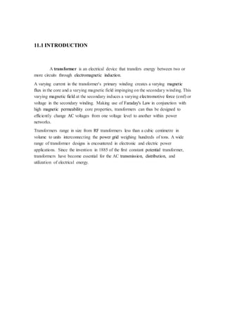 11.1 INTRODUCTION 
A transformer is an electrical device that transfers energy between two or 
more circuits through electromagnetic induction. 
A varying current in the transformer's primary winding creates a varying magnetic 
flux in the core and a varying magnetic field impinging on the secondary winding. This 
varying magnetic field at the secondary induces a varying electromotive force (emf) or 
voltage in the secondary winding. Making use of Faraday's Law in conjunction with 
high magnetic permeability core properties, transformers can thus be designed to 
efficiently change AC voltages from one voltage level to another within power 
networks. 
Transformers range in size from RF transformers less than a cubic centimetre in 
volume to units interconnecting the power grid weighing hundreds of tons. A wide 
range of transformer designs is encountered in electronic and electric power 
applications. Since the invention in 1885 of the first constant potential transformer, 
transformers have become essential for the AC transmission, distribution, and 
utilization of electrical energy. 
 