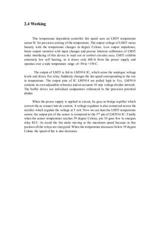 2.4 Working 
This temperature dependent controller fan speed uses an LM35 temperature 
sensor IC for precision sensing of the temperature. The output voltage of LM35 varies 
linearly with the temperature changes in degree Celsius. Low output impedence, 
linear output variation with input changes and precise inherent calibration of LM35 
make interfacing of this device to read out or control circuitry easy. LM35 exhibits 
extremely low self heating, as it draws only 60UA from the power supply and 
operates over a wide temperature range of -50 to +150 C. 
The output of LM35 is fed to LM3914 IC, which sense the analogue voltage 
levels and drives five relay. Suddenly changes the fan speed corresponding to the rise 
in temperature. The output pins of IC LM3914 are pulled high to Vcc. LM3914 
contains its own adjustable reference and an accurate 10 step voltage divider network. 
The buffer drives ten individual camparators referenced to the precision potential 
divider. 
When the power supply is applied to circuit, Its goes to bridge regtifier which 
convert the ac cruuect into dc current. A voltage regulator is also connected across the 
rectifier which regulate the voltage at 5 volt. Now we can heat the LM35 temperature 
sensor, the output pin of the sensor is connected to the 5th pin of LM3914 IC. Finally 
when the sensor temperature reaches 39 degree Celsius, pin 10 goes low to energies 
relay RL5. As result the fan starts moving at the maximum speed because in this 
position all the relays are energized. When the temperature decreases below 39 degree 
Celsius the speed of fan is also decreases. 
 