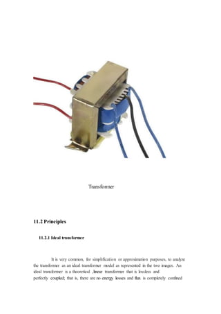 Transformer 
11.2 Principles 
11.2.1 Ideal transformer 
It is very common, for simplification or approximation purposes, to analyze 
the transformer as an ideal transformer model as represented in the two images. An 
ideal transformer is a theoretical ,linear transformer that is lossless and 
perfectly coupled; that is, there are no energy losses and flux is completely confined 
 