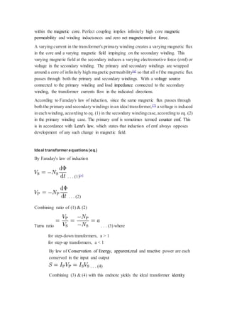 within the magnetic core. Perfect coupling implies infinitely high core magnetic 
permeability and winding inductances and zero net magnetomotive force. 
A varying current in the transformer's primary winding creates a varying magnetic flux 
in the core and a varying magnetic field impinging on the secondary winding. This 
varying magnetic field at the secondary induces a varying electromotive force (emf) or 
voltage in the secondary winding. The primary and secondary windings are wrapped 
around a core of infinitely high magnetic permeability[e] so that all of the magnetic flux 
passes through both the primary and secondary windings. With a voltage source 
connected to the primary winding and load impedance connected to the secondary 
winding, the transformer currents flow in the indicated directions. 
According to Faraday's law of induction, since the same magnetic flux passes through 
both the primary and secondary windings in an ideal transformer,[7] a voltage is induced 
in each winding, according to eq. (1) in the secondary winding case, according to eq. (2) 
in the primary winding case. The primary emf is sometimes termed counter emf. This 
is in accordance with Lenz's law, which states that induction of emf always opposes 
development of any such change in magnetic field. 
Ideal transformer equations (eq.) 
By Faraday's law of induction 
. . . (1)[a] 
. . . (2) 
Combining ratio of (1) & (2) 
Turns ratio . . . (3) where 
for step-down transformers, a > 1 
for step-up transformers, a < 1 
By law of Conservation of Energy, apparent,real and reactive power are each 
conserved in the input and output 
. . . (4) 
Combining (3) & (4) with this endnote yields the ideal transformer identity 
 