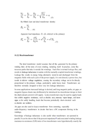 . (5) 
By Ohm's Law and ideal transformer identity 
. . . (6) 
Apparent load impedance Z'L (ZL referred to the primary) 
. (7) 
11.2.2 Real transformer 
The ideal transformer model assumes that all flux generated by the primary 
winding links all the turns of every winding, including itself. In practice, some flux 
traverses paths that take it outside the windings. Such flux is termed leakage flux, and 
results in leakage inductance in series with the mutually coupled transformer windings. 
Leakage flux results in energy being alternately stored in and discharged from the 
magnetic fields with each cycle of the power supply. It is not directly a power loss, but 
results in inferior voltage regulation, causing the secondary voltage not to be directly 
proportional to the primary voltage, particularly under heavy load. Transformers are 
therefore normally designed to have very low leakage inductance. 
In some applications increased leakage is desired, and long magnetic paths, air gaps, or 
magnetic bypass shunts may deliberately be introduced in a transformer design to limit 
the short-circuit current it will supply. Leaky transformers may be used to supply loads 
that exhibit negative resistance, such as electric arcs, mercury vapor lamps, and neon 
signs or for safely handling loads that become periodically short-circuited such 
as electric arc welders. 
Air gaps are also used to keep a transformer from saturating, especially 
audio-frequency transformers in circuits that have a DC component flowing in the 
windings. 
Knowledge of leakage inductance is also useful when transformers are operated in 
parallel. It can be shown that if the percent impedance[l] and associated winding leakage 
reactance-to-resistance (X/R) ratio of two transformers were hypothetically exactly the 
 