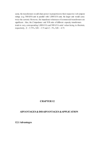 same, the transformers would share power in proportion to their respective volt-ampere 
ratings (e.g. 500 kVA unit in parallel with 1,000 kVA unit, the larger unit would carry 
twice the current). However, the impedance tolerances of commercial transformers are 
significant. Also, the Z impedance and X/R ratio of different capacity transformers 
tends to vary, corresponding 1,000 kVA and 500 kVA units' values being, to illustrate, 
respectively, Z ~ 5.75%, X/R ~ 3.75 and Z ~ 5%, X/R ~ 4.75. 
CHAPTER 12 
ADVANTAGES & DISADVANTAGES &APPLICATION 
12.1 Advantages 
 