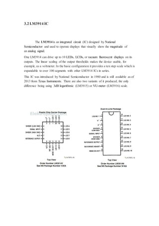 3.2 LM3914 IC 
The LM3914 is an integrated circuit (IC) designed by National 
Semiconductor and used to operate displays that visually show the magnitude of 
an analog signal. 
One LM3914 can drive up to 10 LEDs, LCDs, or vacuum fluorescent displays on its 
outputs. The linear scaling of the output thresholds makes the device usable, for 
example, as a voltmeter. In the basic configuration it provides a ten step scale which is 
expandable to over 100 segments with other LM3914 ICs in series. 
This IC was introduced by National Semiconductor in 1980 and is still available as of 
2013 from Texas Instruments. There are also two variants of it produced, the only 
difference being using 3dB logarithmic (LM3915) or VU-meter (LM3916) scale. 
 