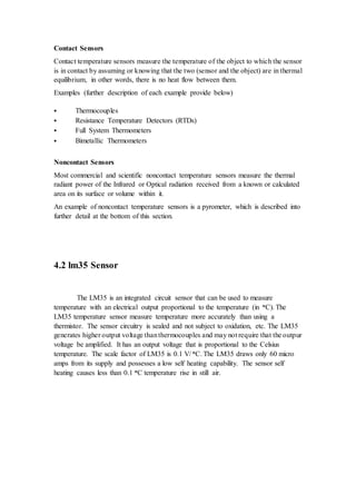 Contact Sensors 
Contact temperature sensors measure the temperature of the object to which the sensor 
is in contact by assuming or knowing that the two (sensor and the object) are in thermal 
equilibrium, in other words, there is no heat flow between them. 
Examples (further description of each example provide below) 
 Thermocouples 
 Resistance Temperature Detectors (RTDs) 
 Full System Thermometers 
 Bimetallic Thermometers 
Noncontact Sensors 
Most commercial and scientific noncontact temperature sensors measure the thermal 
radiant power of the Infrared or Optical radiation received from a known or calculated 
area on its surface or volume within it. 
An example of noncontact temperature sensors is a pyrometer, which is described into 
further detail at the bottom of this section. 
4.2 lm35 Sensor 
The LM35 is an integrated circuit sensor that can be used to measure 
temperature with an electrical output proportional to the temperature (in oC). The 
LM35 temperature sensor measure temperature more accurately than using a 
thermistor. The sensor circuitry is sealed and not subject to oxidation, etc. The LM35 
generates higher output voltage than thermocouples and may not require that the outpur 
voltage be amplified. It has an output voltage that is proportional to the Celsius 
temperature. The scale factor of LM35 is 0.1 V/ oC. The LM35 draws only 60 micro 
amps from its supply and possesses a low self heating capability. The sensor self 
heating causes less than 0.1 oC temperature rise in still air. 
 