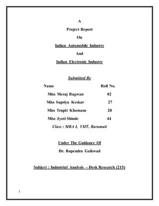 1
A
Project Report
On
Indian Automobile Industry
And
Indian Electronic Industry
Submitted By
Name Roll No.
Miss Meraj Bagwan 02
Miss Supriya Keskar 27
Miss Trupti Khomane 28
Miss Jyoti Shinde 44
Class : MBA I, VIIT, Baramati
Under The Guidance Of
Dr. Rupendra Gaikwad
Subject : Industrial Analysis – Desk Research (215)
 