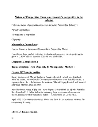 10
Nature of Competition From an economist’s perspective in the
industry
Following types of competition ins exists in Indian Automobile Industry :
Perfect Competition
Monopolistic Competition
Oligopoly
Monopolistic Competition :
Current Trends in the current Monopolistic Automobile Market :
Considering huge market potential, production of passenger cars is projected to
grow at CAGR of 11% between 2010-11 and 2013-2014.
Oligopoly Competition :
Transformation from Oligopoly to Monopolistic Market :
Causes Of Transformation :
Sanjay Gandhiowned Maruti Technical Services Limited , which was liquidatd .
After his death , Indira Gandhi Government collaborated with Suzuki Motors , a
Japanese firm , for collaboration- formation of Maruti Udyog Limited and renamed
after later Maruti Suzuki in 2007.
New Industrial Policy in july 1991 by Congress Government led by Mr. Narsinha
Rao. It unshackled Indian industrial economy from unnecessary bureaucratic
model. It introduced liberalization poliies – Abolishment of License Raj.
April 1993 – Government removed motor cars from list of industries reserved for
compulsory licensing.
Effects Of Transformation:
 