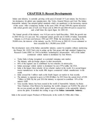 105
CHAPTER 5: Recent Developments
Indian auto industry, is currently growing at the pace of around 18 % per annum, has become a
hot destination for global auto manufacturers like Volvo, General Motors and Ford. The Indian
Automobile industry has adopted global standards which are manifested in the increasing exports
of this sector. After a temporary decline in the years 1998- 99 and 1999-00, exports increased
with robust growth rates of well over 50 per cent in 2002-03 and 2003-04 each to exceed two
and- a-half times the export figure for 2001-02.
The Annual growth of the industry was 16.0 per cent in April-December, 2004; the growth rate
in 2003-04 was 15.1 per cent. The compound annual growth rate (CAGR) of Indian Automobile
Industry is of 22 per cent between 1992 and 1997. While the investments exceeding to Rs.
50,000 crore, the turnover of the industry was Rs. 59,518 crore in 2002-03. It even estimated to
have exceeded Rs.1, 00,000 crore (USD
The development story of the Indian automobile industry cannot be complete without mentioning
the Pioneer Mr. J.R.D Tata's role in setting up the Tata group with high standard Engineering
Research Centre (ERC) in 1965 to facilitate technological advancement.. 60% of the Indian
commercial vehicle market is dominated by Tata Motors.
 Today India is being recognized as a potential emerging auto market.
 The industry adds up foreign players to their investments.
 80% of the segment size is contributed by two-wheelers & motorcycles.
 Indian passenger vehicle market is dominated by cars (79%) unlike the USA.
 India is the largest three-wheeler & two-wheeler market in the world. It is second largest
tractor manufacturer in the world, fifth largest commercial vehicle manufacturer in the
world.
 India crossed the 1 million mark as the fourth largest car market in Asia recently.
 The industry is expected to grow to US$ 40 billion by 2015 from the current level of US$
7 billion in 2008. By the year 2016 the industry is expected to contribute 10% of the
nation's GDP.
 Very recently history has been created in the world of Automobile Industry by Ratan
Tata, Chairman (Tata Motors) by launching the world's cheapest car NANO. The price of
the car was around one lakh which gained instant recognition in the automobile industry
across the globe. It heralded the coming to age of the Indian Automobile Industry.
India is the second Largest Producer of Motorcycles in the world (5.2 Mln) after China .
 