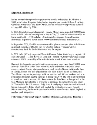 106
Exports in the industry
India's automobile exports have grown consistently and reached $4.5 billion in
2009, with United Kingdom being India's largest export market followed by Italy,
Germany, Netherlands and South Africa. India's automobile exports are expected
to cross $12 billion by 2014.
In 2008, South Korean multinational Hyundai Motors alone exported 240,000 cars
made in India. Nissan Motors plans to export 250,000 vehicles manufactured in its
India plant by 2011.[83] Similarly, US automobile company, General Motors
announced its plans to export about 50,000 cars manufactured in India by 2011.
In September 2009, Ford Motors announced its plans to set up a plant in India with
an annual capacity of 250,000 cars for US$500 million. The cars will be
manufactured both for the Indian market and for export.
In 2009 India (0.23m) surpassed China (0.16m) as Asia's fourth largest exporter of
cars after Japan (1.77m), Korea (1.12m) and Thailand (0.26m) by allowing foreign
carmakers 100% ownership of factories in India, which China does not allow.
Hyundai, the biggest exporter from the country, now ships more than 250,000 cars
annually from India. Apart from Maruti Exports' shipments to Suzuki's other
markets, Maruti Suzuki also manufactures small cars for Nissan, which sells them
in Europe. Nissan will also export small cars from its new Indian assembly line.
Tata Motors exports its passenger vehicles to Asian and African markets, and is in
preparation to launch electric vehicles in Europe in 2010. The firm is also planning
to launch an electric version of its low-cost car the Tata Nano in Europe and in the
U.S. Mahindra & Mahindra is preparing to introduce its pickup trucks and small
SUV models in the U.S. market. Bajaj Auto is designing a low-cost car for Renault
Nissan Automotive India, which will market the productworldwide. Renault
Nissan may also join domestic commercial vehicle manufacturer Ashok Leyland in
another small car project.
Following are the top 20 export countries of Indian Automobiule Industry :
 