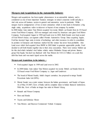 108
Mergers And Acquisitions in the Automobile Industry
Mergers and acquisitions has been regular phenomenon in an automobile industry and is
considered as one of most important business strategies in today's corporate world and play a
vital role across all business sectors in general and automotive sector in particular. While
mergers lead to amalgamation of two or more enterprises which in turn leads to formation a big
single entity, acquisitions refers to takeover or buyout of one company by another.
In 2008 Indian Auto maker Tata Motors acquired two iconic British car brands from its US based
owner Ford Motor Company. JLR was managed and owned by American auto giant Ford Motor
Company. Ford acquired Jaguar in 1989 and Land rover in 2002. Both brands were kept as part
of Ford Motor's luxury car segment called Premier Automotive Group. Since acquiring Jaguar,
Ford has invested huge sums in terms of technology and other resources in order to consolidate
its position in European and American market but this venture has never been profitable. Also
Land rover which ford acquired from BMW in 2002 failed to generate appreciable profits. Ford
decided to sell both brands together due to their close association. There were various bidders up
for this deal which included rival Indian vehicle maker Mahindra Group and private finance
group One Equity but deal was finalised with Tata Motors for US $ 2.3 billion on a cash free
debt free basis and was much hyped across the media.
Mergers and Acquisitions in the industry :
 Ford acquired Jaguar in 1989 and Land rover in 2002.
 In 2008 Indian Auto maker Tata Motors acquired two iconic British car brands from its
US based owner Ford Motor Company i.e. Jagur and Landrover.
 The board of Maruti Suzuki, India's largest carmaker, has proposed to merge Suzuki
Powertrain India Ltd (SPIL).
 Maruti Suzuki was a joint venture between the Indian government, and Suzuki of Japan.
As of May 10 2007, Govt. of India sold its complete share to Indian financial institutions.
With this, Govt. of India no longer has stake in Maruti Udyog.
 Renault and Nissan Company
 Hero and Honda
 Toyota and Kirloskar Motor
 Tata Motors and Daewoo Commercial Vehicle Company
 