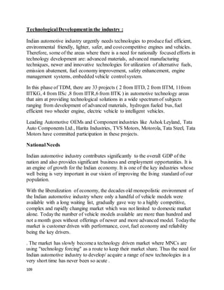 109
TechnologicalDevelopmentin the industry :
Indian automotive industry urgently needs technologies to producefuel efficient,
environmental friendly, lighter, safer, and costcompetitive engines and vehicles.
Therefore, some of the areas where there is a need for nationally focused efforts in
technology development are: advanced materials, advanced manufacturing
techniques, newer and innovative technologies for utilization of alternative fuels,
emission abatement, fuel economy improvement, safety enhancement, engine
management systems, embedded vehicle controlsystem.
In this phase of TDM, there are 33 projects ( 2 from IITD, 2 from IITM, 11from
IITKG, 4 from IISc ,8 from IITR,6 from IITK ) in automotive technology areas
that aim at providing technological solutions in a wide spectrum of subjects
ranging from development of advanced materials, hydrogen fueled bus, fuel
efficient two wheeler engine, electric vehicle to intelligent vehicles.
Leading Automotive OEMs and Component industries like Ashok Leyland, Tata
Auto Components Ltd., Harita Industries, TVS Motors, Motorola, Tata Steel, Tata
Motors have committed participation in these projects.
NationalNeeds
Indian automotive industry contributes significantly to the overall GDP of the
nation and also provides significant business and employment opportunities. It is
an engine of growth for the Indian economy. It is one of the key industries whose
well being is very important in our vision of improving the living standard of our
population.
With the liberalization of economy, the decades old monopolistic environment of
the Indian automotive industry where only a handful of vehicle models were
available with a long waiting list, gradually gave way to a highly competitive,
complex and rapidly changing market which was not limited to domestic market
alone. Todaythe number of vehicle models available are more than hundred and
not a month goes without offerings of newer and more advanced model. Todaythe
market is customer driven with performance, cost, fuel economy and reliability
being the key drivers.
. The market has slowly becomea technology driven market where MNCs are
using "technology forcing" as a route to keep their market share. Thus the need for
Indian automotive industry to develop/ acquire a range of new technologies in a
very short time has never been so acute .
 