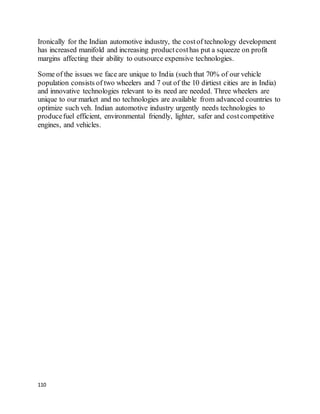 110
Ironically for the Indian automotive industry, the costof technology development
has increased manifold and increasing productcosthas put a squeeze on profit
margins affecting their ability to outsource expensive technologies.
Some of the issues we face are unique to India (such that 70% of our vehicle
population consists of two wheelers and 7 out of the 10 dirtiest cities are in India)
and innovative technologies relevant to its need are needed. Three wheelers are
unique to our market and no technologies are available from advanced countries to
optimize such veh. Indian automotive industry urgently needs technologies to
producefuel efficient, environmental friendly, lighter, safer and costcompetitive
engines, and vehicles.
 
