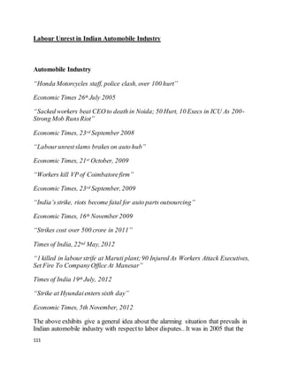 111
Labour Unrest in Indian Automobile Industry
< Latent Importance ofEmpl.. Women Safety in Indi.. >
Automobile Industry
“Honda Motorcycles staff, police clash, over 100 hurt”
Economic Times 26th July 2005
“Sacked workers beat CEO to death in Noida; 50 Hurt, 10 Execs in ICU As 200-
Strong Mob RunsRiot”
Economic Times, 23rd September 2008
“Labourunrestslams brakes on auto hub”
Economic Times, 21st October, 2009
“Workers kill VP of Coimbatorefirm”
Economic Times, 23rd September, 2009
“India’sstrike, riots become fatal for auto parts outsourcing”
Economic Times, 16th November 2009
“Strikes cost over 500 crore in 2011”
Times of India, 22nd May, 2012
“1 killed in labourstrife at Maruti plant;90 Injured As Workers Attack Executives,
Set Fire To CompanyOffice At Manesar”
Times of India 19th July, 2012
“Strike at Hyundaienters sixth day”
Economic Times, 5th November, 2012
The above exhibits give a general idea about the alarming situation that prevails in
Indian automobile industry with respectto labor disputes.. It was in 2005 that the
 