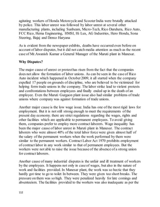 112
agitating workers of Honda Motorcycle and ScooterIndia were brutally attacked
by police. This labor unrest was followed by labor unrest at several other
manufacturing plants, including Sunbeam, Micro-Tech, Rico Daruhera, Rico Auto,
FCC Rico, Hema Engineering, HMSI, Hi Lux, AG Industries, Hero Honda, Sona
Steering, Bajaj and Denso Haryana
As is evident from the newspaper exhibits, deaths have occurred even before on
account of labor disputes, but it did not catch media attention as much as the recent
case of Mr.Awanish Kumar a General Manager of the Maruti plant in Manesar.
Why Disputes?
The major cause of unrest or protesthas risen from the fact that the companies
does not allow the formation of labor unions. As can be seen in the caseof Rico
Auto incident which happened in October2009, it all started when the company
expelled 17 people on grounds of discipline, who are believed to be victimized for
helping form trade unions in the company. The labor strike lead to violent protests
and confrontations between employees and finally ended up in the death of an
employee. Even the Maruti Gurgaon plant issue also had similar problems of trade
unions where company was against formation of trade unions.
Another major cause is the low wage issue. India has one of the most rigid laws for
employment. But it is not still strong enough to meet the requirements of the
present day economy. there are strict regulations regarding the wages, rights and
other facilities which are applicable to permanent employees. To avoid giving
them, companies prefer to employ more contract laborers. Wage inequality has
been the major cause of labor unrest in Maruti plant in Manesar. The contract
laborers who were almost 40% of the total labor force were given almost half of
the salary of the permanent workers when the work performed by them were
similar to the permanent workers. Contract Labor Act 1970 prohibits employment
of contract labor in any work similar to that of permanent employees. But the
workers were not able to raise the issue becauseof the absence of a strong union
for contract laborers.
Another cause of many industrial disputes is the unfair and ill treatment of workers
by the employees. It happens not only in caseof wages, but also in the nature of
work and facilities provided. In Manesar plant, the work was so hectic that they
hardly got time to go to toilet In between. They were given too short breaks. The
pressure on them was so high. They were penalized heavily for late comings and
absenteeism. The facilities provided to the workers was also inadequate as per the
 