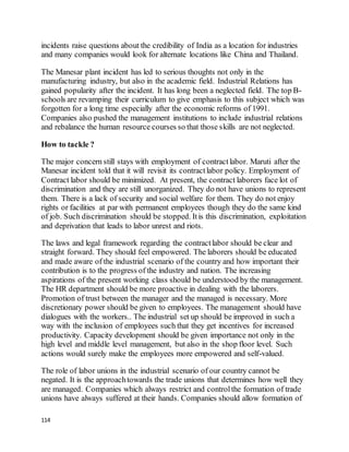 114
incidents raise questions about the credibility of India as a location for industries
and many companies would look for alternate locations like China and Thailand.
The Manesar plant incident has led to serious thoughts not only in the
manufacturing industry, but also in the academic field. Industrial Relations has
gained popularity after the incident. It has long been a neglected field. The top B-
schools are revamping their curriculum to give emphasis to this subject which was
forgotten for a long time especially after the economic reforms of 1991.
Companies also pushed the management institutions to include industrial relations
and rebalance the human resource courses so that those skills are not neglected.
How to tackle ?
The major concern still stays with employment of contractlabor. Maruti after the
Manesar incident told that it will revisit its contractlabor policy. Employment of
Contract labor should be minimized. At present, the contract laborers face lot of
discrimination and they are still unorganized. They do not have unions to represent
them. There is a lack of security and social welfare for them. They do not enjoy
rights or facilities at par with permanent employees though they do the same kind
of job. Such discrimination should be stopped. Itis this discrimination, exploitation
and deprivation that leads to labor unrest and riots.
The laws and legal framework regarding the contractlabor should be clear and
straight forward. They should feel empowered. The laborers should be educated
and made aware of the industrial scenario of the country and how important their
contribution is to the progress of the industry and nation. The increasing
aspirations of the present working class should be understood by the management.
The HR department should be more proactive in dealing with the laborers.
Promotion of trust between the manager and the managed is necessary. More
discretionary power should be given to employees. The management should have
dialogues with the workers.. The industrial set up should be improved in such a
way with the inclusion of employees such that they get incentives for increased
productivity. Capacity development should be given importance not only in the
high level and middle level management, but also in the shop floor level. Such
actions would surely make the employees more empowered and self-valued.
The role of labor unions in the industrial scenario of our country cannot be
negated. It is the approachtowards the trade unions that determines how well they
are managed. Companies which always restrict and controlthe formation of trade
unions have always suffered at their hands. Companies should allow formation of
 