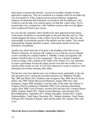 115
trade unions on democratic grounds. Toyota is an excellent example for their
approachto employees. They are considered as a company which do not build only
cars, but people too. If the company pursues properemployee engagement,
employee development and transparent conversations with the employees, they
would not seek the help of an external agency for help like a labor union. So it is
required that every company has a 360o feedback system so that even the lightest
issue is addressed before it gets serious.
It is not only the companies which should revisit their approachto trade unions.
Trade unions should have a second thought on why and what they exist for. They
should safeguard the interest of the workers, but at the same time, they have the
responsibility to promotethe growth of the industry and the country. They should
understand the changed industrial scenario. Trade unions should not become
franchisees of politicians.
Another area where thrust has to be given is the handling of the labor issues.
Whatever industries do, disputes will continue to occur. But the success depends
on how smoothly the company handles it. Thebility to listen and negotiate with
patience should be there in every management. The way a dispute is handled
creates an image of the company in the minds of the workers. It is very important
to create a good image becausethe image persists even after the conflict is over
and the worker returns to work. It is far more important to create an inclusive work
atmosphere for workers returning after strikes.
The last few years have indeed seen a rise in labour unrest, particularly in the auto
and auto parts sector. Among the prominent instances are: Mahindra (Nashik),
May 2009 and March 2011; Sunbeam Auto (Gurgaon), May 2009; BoschChassis
(Pune), July 2009; Honda Motorcycle (Manesar), August 2009; Rico Auto
(Gurgaon), August 2009, including a one-day strike of the entire auto industry in
Gurgaon; Pricol (Coimbatore), September 2009; Volvo (Hoskote, Karnataka),
August 2010; MRF Tyres (Chennai), October2010 and June 2011; General Motors
(Halol, Gujarat), March 2011; Maruti Suzuki (Manesar), June-October 2011;
Bosch(Bangalore), September 2011; Dunlop (Hooghly), October2011; Caparo
(Sriperumbudur, Tamil Nadu), December 2011; Dunlop (Ambattur, Tamil Nadu),
February 2012; Hyundai (Chennai) April and December 2011-January 2012; and
so on.
This is the desk researchonIndian Automobile Industry.
 