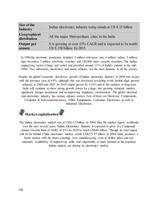 118
Size of the
Industry
Indian electronics industry today stands at US $ 25 billion
Geographical
distribution
All the major Metropolitans cities in the India
Output per
annum
It is growing at over 25% CAGR and is expected to be worth
US $ 158 billion by 2015
In 1990 the electronic production included 5 million television sets, 6 million radios, 5 million
tape recorders, 5 million electronic watches, and 140,000 video cassette recorders. The Indian
engineering sector is large and varied and provided around 12 % of India's exports in the mid-
1990s. Two subsectors, electronics and motor vehicles, are the most dynamic in all the sectors.
Despite the global economic slowdown, growth of Indian electronics industry in 2009 was on par
with the previous year at 9.9%, although this was decreased according to the double-digit growth
achieved in 2006 and 2007. In 2010 output grown by 13.6% and in the medium to long-term
India will continue to show strong growth driven by a large, fast growing domestic market,
significant foreign investment and an improving regulatory environment. The global electrical
and electronics industry has various adjunct sectors. Few of them are Electronic Components,
Computer & Telecommunications, Office Equipments, Consumer Electronics as well as
Industrial Electronics.
Marketcapitalization
The Indian electronics market was at US$11.5 billion in 2004, then the market wgrew worldwide
over the next several years. Indian Electronics Industry is expected to grow at a Compound
Annual Growth Rate (CAGR) of 23% by 2010 to reach US$40 billion. Though its total output
will be far behind China electronics market, worth US$271.97 billion in 2004, India promises a
better market with the bears watching. Low manufacturing costs in skilled labor and raw
materials, availability of engineering skills, and opportunity to meet demand in the populous
Indian market, are driving its electronics market.
 
