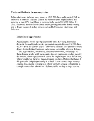 119
Totalcontribution to the economy/ sales
Indian electronics industry today stands at US $ 25 billion and is ranked 26th in
the world in terms of sales and 29th in the world in terms of production. It is
growing at over 25% CAGR and is expected to be worth US $ 158 billion by
2015. Electronic industry is one of the fastest growing industries in the country
and is driven by growth in key sectors suchas IT, Consumer Electronics and
Telecom.
Employment opportunities
According to a recent report presented by Ernst & Young, the Indian
domestic demand for electronics products is expected to reach $125 billion
by 2014 from the current level of $45 billion annually. The primary demand
drivers for the Indian Electronic Industry are sectors like telecom, defence,
IT and e-governance, automotive, consumer electronics, and energy. At
these demand levels, until India creates its own electronics productindustry,
the imports of these products will create the single largest trade deficit item,
which would even be larger than petroleum products. Onthe other hand, if
this particular unique opportunity is utilized, it can create a large industry
catering to domestic consumption, which will help achieve self reliance in
strategic sectors like telecom and defence, while leading to large exports.
 