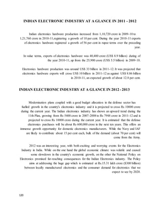 120
INDIAN ELECTRONIC INDUSTRY AT A GLANCE IN 2011 - 2012
Indian electronics hardware production increased from 1,10,720 crore in 2009-10 to
1,21,760 crore in 2010-11,registering a growth of 10 per cent. During the year 2010-11 exports
of electronics hardware registered a growth of 56 per cent in rupee terms over the preceding
year.
In value terms, exports of electronics hardware was 40,400 crore (US$ 8.9 billion) during of
the year 2010-11, up from the 25,900 crore (US$ 5.5 billion) in 2009-10.
Electronics hardware production was around US$ 33 billion in 2011-12. It was projected that
electronics hardware exports will cross US$ 10 billion in 2011-12 as against US$ 8.86 billion
in 2010-11, an expected growth of about 12.8 per cent.
INDIAN ELECTRONIC INDUSTRYAT A GLANCE IN 2012 - 2013
Modernisation plans coupled with a good budget allocation in the defense sector has
fuelled growth in the country's electronics industry and it is projected to cross Rs 10000 crore
during the current year. The Indian electronics industry has shown an upward trend during the
11th Plan, growing from Rs 5400 crore in 2007-2008 to Rs 7948 crore in 2011-12 and is
projected to cross Rs 10000 crore during the current year. It is estimated that the defense
electronics purchases will be about Rs 600,000 crore in the next ten years. This offers an
immense growth opportunity for domestic electronics manufacturers. While the Navy and IAF
are likely to contribute about 15 per cent each, bulk of the demand (about 70 per cent) will
come from the Army.
2012 was an interesting year, with both exciting and worrying events for the Electronics
Industry in India. While on the one hand the global economic climate was volatile and caused
some slowdown in the country's economic growth, on the other the National Policy on
Electronics promised far-reaching consequences for the Indian Electronics industry. The Policy
aims at addressing the huge gap which is estimated at Rs.15.31 lakh crore ($300 billion)
between locally manufactured electronics and the consumer demand for electronics that we
expect to see by 2020.
 