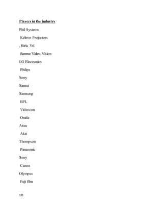 121
Players in the industry
Phil Systems
Keltron Projectors
, Birla 3M
Samrat Video Vision
LG Electronics
Philips
Sony
Sansui
Samsung
BPL
Videocon
Onida
Aiwa
Akai
Thompson
Panasonic
Sony
Canon
Olympus
Fuji film
 
