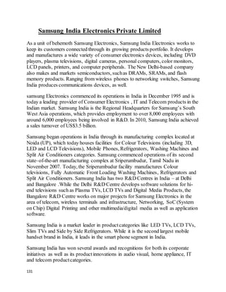 131
Samsung India Electronics Private Limited
As a unit of behemoth Samsung Electronics, Samsung India Electronics works to
keep its customers connected through its growing products portfolio. It develops
and manufactures a wide variety of consumer electronics devices, including DVD
players, plasma televisions, digital cameras, personal computers, color monitors,
LCD panels, printers, and computer peripherals. The New Delhi-based company
also makes and markets semiconductors, suchas DRAMs, SRAMs, and flash
memory products. Ranging from wireless phones to networking switches, Samsung
India produces communications devices, as well.
samsung Electronics commenced its operations in India in December 1995 and is
today a leading provider of Consumer Electronics , IT and Telecom products in the
Indian market. Samsung India is the Regional Headquarters for Samsung’s South
West Asia operations, which provides employment to over 8,000 employees with
around 6,000 employees being involved in R&D. In 2010, Samsung India achieved
a sales turnover of US$3.5 billion.
Samsung began operations in India through its manufacturing complex located at
Noida (UP), which today houses facilities for Colour Televisions (including 3D,
LED and LCD Televisions), Mobile Phones, Refrigerators, Washing Machines and
Split Air Conditioners categories. Samsung commenced operations of its second
state–of-the-art manufacturing complex at Sriperumbudur, Tamil Nadu in
November 2007. Today, the Sriperumbudur facility manufactures Colour
televisions, Fully Automatic Front Loading Washing Machines, Refrigerators and
Split Air Conditioners. Samsung India has two R&D Centres in India – at Delhi
and Bangalore .While the Delhi R&D Centre develops software solutions for hi-
end televisions such as Plasma TVs, LCD TVs and Digital Media Products, the
Bangalore R&D Centre works on major projects for Samsung Electronics in the
area of telecom, wireless terminals and infrastructure, Networking, SoC (System
on Chip) Digital Printing and other multimedia/digital media as well as application
software.
Samsung India is a market leader in productcategories like LED TVs, LCD TVs,
Slim TVs and Side by Side Refrigerators. While it is the second largest mobile
handset brand in India, it leads in the smart phone segment in India.
Samsung India has won several awards and recognitions for both its corporate
initiatives as well as its productinnovations in audio visual, home appliance, IT
and telecom productcategories.
 