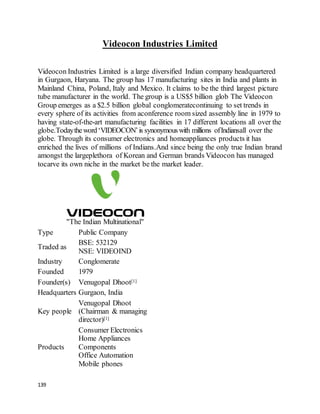 139
Videocon Industries Limited
Videocon Industries Limited is a large diversified Indian company headquartered
in Gurgaon, Haryana. The group has 17 manufacturing sites in India and plants in
Mainland China, Poland, Italy and Mexico. It claims to be the third largest picture
tube manufacturer in the world. The group is a US$5 billion glob The Videocon
Group emerges as a $2.5 billion global conglomeratecontinuing to set trends in
every sphere of its activities from aconference room sized assembly line in 1979 to
having state-of-the-art manufacturing facilities in 17 different locations all over the
globe.Todaytheword‘VIDEOCON’is synonymouswith millions ofIndiansall over the
globe. Through its consumer electronics and homeappliances products it has
enriched the lives of millions of Indians.And since being the only true Indian brand
amongst the largeplethora of Korean and German brands Videocon has managed
tocarve its own niche in the market be the market leader.
"The Indian Multinational"
Type Public Company
Traded as
BSE: 532129
NSE: VIDEOIND
Industry Conglomerate
Founded 1979
Founder(s) Venugopal Dhoot[1]
Headquarters Gurgaon, India
Key people
Venugopal Dhoot
(Chairman & managing
director)[1]
Products
Consumer Electronics
Home Appliances
Components
Office Automation
Mobile phones
 