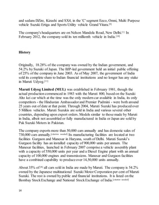 14
and sedans DZire, Kizashi and SX4, in the 'C' segment Eeco, Omni, Multi Purpose
vehicle Suzuki Ertiga and Sports Utility vehicle Grand Vitara.[9]
The company's headquarters are on Nelson Mandela Road, New Delhi.[1] In
February 2012, the company sold its ten millionth vehicle in India.[10]
History
Originally, 18.28% of the company was owned by the Indian government, and
54.2% by Suzuki of Japan. The BJP-led government held an initial public offering
of 25% of the company in June 2003. As of May 2007, the government of India
sold its complete share to Indian financial institutions and no longer has any stake
in Maruti Udyog.[11]
Maruti Udyog Limited (MUL) was established in February 1981, though the
actual production commenced in 1983 with the Maruti 800, based on the Suzuki
Alto kei car which at the time was the only modern car available in India, its only
competitors - the Hindustan Ambassador and Premier Padmini - were both around
25 years out of date at that point. Through 2004, Maruti Suzuki has produced over
5 Million vehicles. Maruti Suzukis are sold in India and various several other
countries, depending upon export orders. Models similar to those made by Maruti
in India, albeit not assembled or fully manufactured in India or Japan are sold by
Pak Suzuki Motors in Pakistan.
The company exports more than 50,000 cars annually and has domestic sales of
730,000 cars annually.[citation needed] Its manufacturing facilities are located at two
facilities Gurgaon and Manesar in Haryana, south of Delhi. Maruti Suzuki’s
Gurgaon facility has an installed capacity of 900,000 units per annum. The
Manesar facilities, launched in February 2007 comprise a vehicle assembly plant
with a capacity of 550,000 units per year and a Diesel Engine plant with an annual
capacity of 100,000 engines and transmissions. Manesar and Gurgaon facilities
have a combined capability to produceover 14,50,000 units annually.
About 35% of [8] all cars sold in India are made by Maruti. The company is 54.2%
owned by the Japanese multinational Suzuki Motor Corporation per cent of Maruti
Suzuki. The rest is owned by public and financial institutions. It is listed on the
Bombay StockExchange and National StockExchange of India.[citation needed]
 