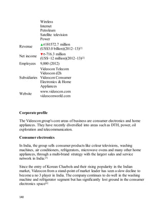140
Wireless
Internet
Petroleum
Satellite television
Power
Revenue
181572.7 million
(US$3.0 billion)(2012–13)[2]
Net income
-716.3 million
(US$−12 million)(2012–13)[2]
Employees 9,000 (2012)
Subsidiaries
Videocon Telecom
Videocon d2h
Videocon Consumer
Electronics & Home
Appliances
Website
www.videocon.com
videoconworld.com
Corporate profile
The Videocon group's core areas of business are consumer electronics and home
appliances. They have recently diversified into areas such as DTH, power, oil
exploration and telecommunication.
Consumer electronics
In India, the group sells consumer products like colour televisions, washing
machines, air conditioners, refrigerators, microwave ovens and many other home
appliances, through a multi-brand strategy with the largest sales and service
network in India.[5]
Since the entry of Korean Chaebols and their rising popularity in the Indian
market, Videocon from a stand-point of market leader has seen a slow decline to
become a no 3 player in India. The company continues to do well in the washing
machine and refrigerator segment but has significantly lost ground in the consumer
electronics space[6]
 