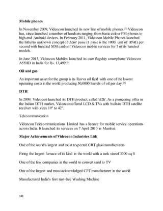 141
Mobile phones
In November 2009, Videocon launched its new line of mobile phones.[7] Videocon
has, since launched a number of handsets ranging from basic colour FM phones to
high-end Android devices. In February 2011, Videocon Mobile Phones launched
the hitherto unknown conceptof 'Zero' paise (1 paise is the 100th unit of 1INR) per
second with bundled SIM cards of Videocon mobile services for 7 of its handset
models.
In June 2013, Videocon Mobiles launched its own flagship smartphone Videocon
A55HD in India for Rs. 13,499.[8]
Oil and gas
An important asset for the group is its Ravva oil field with one of the lowest
operating costs in the world producing 50,0000 barrels of oil per day.[9]
DTH
In 2009, Videocon launched its DTH product, called 'd2h'. As a pioneering offer in
the Indian DTH market, Videocon offered LCD & TVs with built-in DTH satellite
receiver with sizes 19" to 42".
Telecommunication
Videocon Telecommunications Limited has a licence for mobile service operations
across India. It launched its services on 7 April 2010 in Mumbai.
MajorAchievements of Videocon Industries Ltd:
One of the world's largest and most respected CRT glassmanufacturers
Firing the largest furnace of its kind in the world with a tank sizeof 3300 sq ft
One of the few companies in the world to convert sand to TV
One of the largest and most acknowledged CPT manufacturer in the world
Manufactured India's first rust-free Washing Machine
 