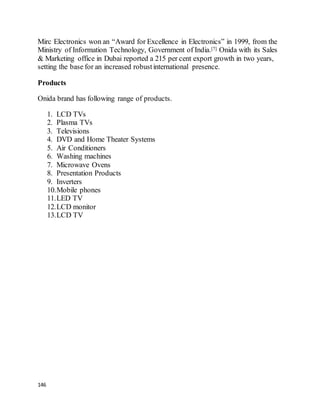 146
Mirc Electronics won an “Award for Excellence in Electronics” in 1999, from the
Ministry of Information Technology, Government of India.[7] Onida with its Sales
& Marketing office in Dubai reported a 215 per cent export growth in two years,
setting the base for an increased robustinternational presence.
Products
Onida brand has following range of products.
1. LCD TVs
2. Plasma TVs
3. Televisions
4. DVD and Home Theater Systems
5. Air Conditioners
6. Washing machines
7. Microwave Ovens
8. Presentation Products
9. Inverters
10.Mobile phones
11.LED TV
12.LCD monitor
13.LCD TV
 